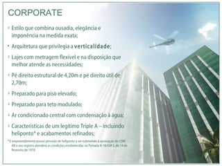 Estilo que combina ousadia, elegância e imponência na medida exata; Arquitetura que privilegia a  verticalidade ; Lajes com metragem flexível e na disposição que melhor atende as necessidades; Pé direito estrutural de 4,20m e pé direito útil de 2,70m; Preparado para piso elevado; Preparado para teto modulado; Ar condicionado central com condensação à água; Características de um legítimo Triple A – incluindo heliponto* e acabamentos refinados; *O empreendimento possui previsão de heliponto a ser submetido à aprovação do COM AR e seu registro atenderá as condições estabelecidas na Portaria N-18/GM 5, de 14 de fevereiro de 1974. CORPORATE 