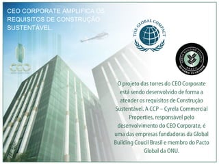 CEO CORPORATE AMPLIFICA OS REQUISITOS DE CONSTRUÇÃO SUSTENTÁVEL. O projeto das torres do CEO Corporate está sendo desenvolvido de forma a atender os requisitos de Construção Sustentável. A CCP – Cyrela Commercial Properties, responsável pelo desenvolvimento do CEO Corporate, é uma das empresas fundadoras da Global Building Coucil Brasil e membro do Pacto Global da ONU. 