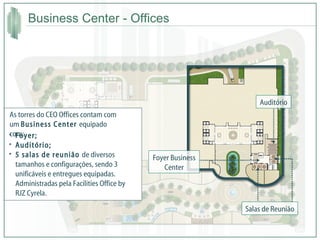 Business Center - Offices Salas de Reunião Auditório Foyer Business Center Foyer; Auditório; 5 salas de reunião  de diversos tamanhos e configurações, sendo 3 unificáveis e entregues equipadas. Administradas pela Facilities Office by RJZ Cyrela. As torres do CEO Offices contam com um  Business Center  equipado com: 