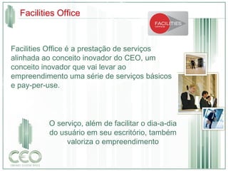 Facilities Office é a prestação de serviços alinhada ao conceito inovador do CEO, um conceito inovador que vai levar ao empreendimento uma série de serviços básicos e pay-per-use. O serviço, além de facilitar o dia-a-dia do usuário em seu escritório, também valoriza o empreendimento Facilities Office 