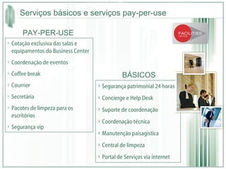 Serviços básicos e serviços pay-per-use Segurança patrimonial 24 horas  Concierge e Help Desk Suporte de coordenação  Coordenação técnica  Manutenção paisagística Central de limpeza  Portal de Serviços via internet Cotação exclusiva das salas e equipamentos do Business Center Coordenação de eventos Coffee break Courrier Secretária Pacotes de limpeza para os escritórios Segurança vip BÁSICOS PAY-PER-USE 
