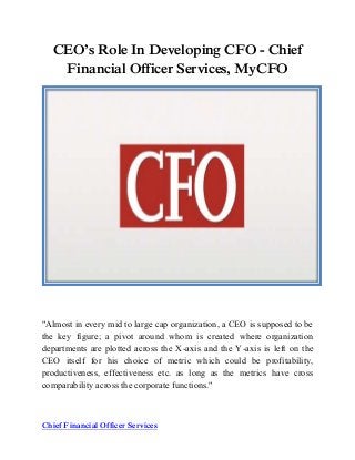 Chief Financial Officer Services
CEO’s Role In Developing CFO - Chief
Financial Officer Services, MyCFO
"Almost in every mid to large cap organization, a CEO is supposed to be
the key figure; a pivot around whom is created where organization
departments are plotted across the X-axis and the Y-axis is left on the
CEO itself for his choice of metric which could be profitability,
productiveness, effectiveness etc. as long as the metrics have cross
comparability across the corporate functions."
 