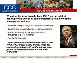 CEO as Change Agent

      When Lou Gerstner brought back IBM from the brink of
      bankruptcy he unified all communications around one single
      message: e-business
       •

      • Agenda for deep strategic and organizational change
      • Personal and thoughtful employee communications
      • Unified vocabulary to talk about IBM across
        thousands of global customers
      • Set the R&D agenda

      “Every senior executive made e-business a part
      of his or her presentations and speeches. We
      communicated frequently on the subject to our
      people so they could understand and then
      evangelize.”
                                                                                          10
New York   Los Angeles   Beijing   Shanghai   Hong Kong   Frankfurt   Tel Aviv   London
 