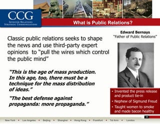 What is Public Relations?
                                                                             Edward Bernays
                                                                         “Father of Public Relations”
 Classic public relations seeks to shape
 the news and use third-party expert
 opinions to “pull the wires which control
 the public mind”

  “This is the age of mass production.
  In this age, too, there must be a
  technique for the mass distribution
  of ideas.”                                                           • Invented the press release
                                                                         and product tie-in
  “The best defense against
                                                                       • Nephew of Sigmund Freud
  propaganda: more propaganda.”                                        • Taught women to smoke
                                                                         and made bacon healthy
                                                                                             11
New York   Los Angeles   Beijing   Shanghai   Hong Kong   Frankfurt   Tel Aviv   London
 