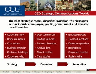 CEO Strategic Communications Toolkit

       The best strategic communications synchronizes messages
       across industry, employee, public, government and investor
       constituencies

  • Corporate story                • User conferences                 • Employee letters
  • Brand messages                 • Product launches                 • Townhall meetings
  • Core values                    • Press conferences                • Executive speeches
  • Business strategy              • Analyst days                     • Biographies
  • Customer briefings             • Placed profiles                  • Corporate website
  • Corporate video                • Case studies                     • Social media


     Strategy                             Execution                              Reputation

                                                                                              13
New York   Los Angeles   Beijing   Shanghai   Hong Kong   Frankfurt   Tel Aviv     London
 