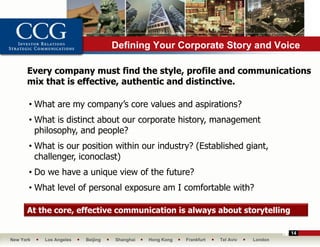 Defining Your Corporate Story and Voice

      Every company must find the style, profile and communications
      mix that is effective, authentic and distinctive.

       • What are my company’s core values and aspirations?
       • What is distinct about our corporate history, management
         philosophy, and people?
       • What is our position within our industry? (Established giant,
         challenger, iconoclast)
       • Do we have a unique view of the future?
       • What level of personal exposure am I comfortable with?

      At the core, effective communication is always about storytelling

                                                                                          14
New York   Los Angeles   Beijing   Shanghai   Hong Kong   Frankfurt   Tel Aviv   London
 
