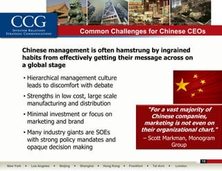 Common Challenges for Chinese CEOs

           Chinese management is often hamstrung by ingrained
           habits from effectively getting their message across on
           a global stage

           • Hierarchical management culture
             leads to discomfort with debate
           • Strengths in low cost, large scale
             manufacturing and distribution
                                                                      “For a vast majority of
           • Minimal investment or focus on                             Chinese companies,
             marketing and brand                                     marketing is not even on
           • Many industry giants are SOEs                          their organizational chart."
             with strong policy mandates and                             – Scott Markman, Monogram
             opaque decision making                                                 Group

                                                                                                15
New York      Los Angeles   Beijing   Shanghai   Hong Kong   Frankfurt      Tel Aviv   London
 
