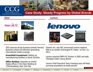 Case Study: Steady Progress by Global Brands
 Haier                                                       Lenovo




   CEO Lectures at top business schools Harvard     Gartner Inc. and IDC announced Lenovo replaces
   Business school and Wharton generating           Dell to as world's 2nd-largest PC maker on Oct, 13,
   international media coverage                     2011.
   Greenfield Investment: Setting up
                                                    Lenovo acquired IBM’s PC division in 2005 and sells
   manufacturing facilities in South Carolina
                                                    Thinkpad under Lenovo Brand
   Office Buildup: Operates its United
   States offices in the Haier Building at          Lenovo Chief Executive Yang Yuanqing says will keep
   1356 Broadway, New York City                     pursuing acquisitions to boost growth
                                                                                                  18
New York    Los Angeles    Beijing    Shanghai   Hong Kong      Frankfurt   Tel Aviv   London
 