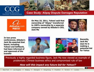 Case Study: Alipay Dispute Damages Reputation

                                    On May 10, 2011, Yahoo! said that
                                    ownership of “Alipay” transferred
                                    to 100% ownership by a separate
                                    company owned by Alibaba’s CEO,
                                    Jack Ma



 In two press
 conferences, Alibaba’s                                                                      Recently,
 Jack Ma asserted that                                                                       Jack Ma
 board, including                                                                            says he is
 Yahoo! and Softbank,                                                                        making a
 had been informed of                                                                        potential bid
 and approved of the                                                                         for Yahoo
 transfer

   Previously a highly regarded business figure, Jack Ma now viewed as example of
          problematic Chinese business ethics and compromised rule of law
                    How will this impact any future bid for Yahoo!?
                                                                                                  19
New York   Los Angeles    Beijing     Shanghai   Hong Kong   Frankfurt   Tel Aviv   London
 