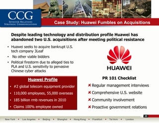 Case Study: Huawei Fumbles on Acquisitions

     Despite leading technology and distribution profile Huawei has
     abandoned two U.S. acquisitions after meeting political resistance
 • Huawei seeks to acquire bankrupt U.S.
   tech company 3Leaf
 •    No other viable bidders
 • Political firestorm due to alleged ties to
   PLA and U.S. sensitivity to pervasive
   Chinese cyber attacks

                Huawei Profile                                          PR 101 Checklist

     • #2 global telecom equipment provider                 Regular management interviews
     • 110,000 employees, 55,000 overseas                   Comprehensive U.S. website
     • 185 billion rmb revenues in 2010                     Community involvement
     • Claims 100% employee owned                           Proactive government relations

                                                                                               20
New York    Los Angeles   Beijing    Shanghai   Hong Kong   Frankfurt      Tel Aviv   London
 