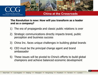 China at the Crossroads

           The Revolution is now: How will you transform as a leader
           and as a company?

           1) The era of propaganda and classic public relations is over

           2) Strategic communications directly impacts brand, public
              perception and business success

           3) China Inc. faces unique challenges in building global brands

           4) CEO must be the principal change agent and brand
              ambassador

           5) These issues will be pivotal to China’s efforts to build global
              champions and achieve balanced economic development


                                                                                              21
New York      Los Angeles   Beijing   Shanghai    Hong Kong   Frankfurt   Tel Aviv   London
 