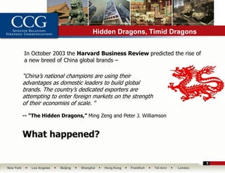 Hidden Dragons, Timid Dragons


           In October 2003 the Harvard Business Review predicted the rise of
           a new breed of China global brands –

           “China’s national champions are using their
           advantages as domestic leaders to build global
           brands. The country’s dedicated exporters are
           attempting to enter foreign markets on the strength
           of their economies of scale. “

           -- “The Hidden Dragons,” Ming Zeng and Peter J. Williamson


           What happened?

                                                                                             5
New York      Los Angeles   Beijing   Shanghai   Hong Kong   Frankfurt   Tel Aviv   London
 