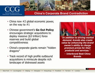 China’s Corporate Brand Contradiction

     • China now #2 global economic power,
       on the way to #1

     • Chinese government’s Go Out Policy
       encourages strategic acquisitions to
       deploy massive ($3 trillion) forex                             “In addition to driving market
       reserves and build global                                       demand, brands also create
       competitiveness                                                value by enhancing the brand
                                                                         owner’s ability to charge
     • China’s corporate giants remain “hidden                           premium prices for their
       dragons”                                                           products and services.”
                                                                        -- Interbrand Best China
     • Track record of high profile outbound                                     Brands
       acquisitions is miniscule despite rich
       landscape of distressed assets

                                                                                              7
New York   Los Angeles   Beijing   Shanghai   Hong Kong   Frankfurt      Tel Aviv   London
 