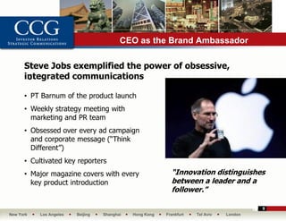 CEO as the Brand Ambassador

      Steve Jobs exemplified the power of obsessive,
      integrated communications
       •

      • PT Barnum of the product launch
      • Weekly strategy meeting with
        marketing and PR team
      • Obsessed over every ad campaign
        and corporate message (“Think
        Different”)
      • Cultivated key reporters
      • Major magazine covers with every                    “Innovation distinguishes
        key product introduction                            between a leader and a
                                                            follower.”

                                                                                          9
New York   Los Angeles   Beijing   Shanghai   Hong Kong   Frankfurt   Tel Aviv   London
 