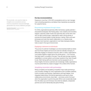 8                                         Leading Through Connections




                                          Our key recommendations
“To innovate, we need to take in          Drawing on more than 1,700 CEO conversations and our own manage-
 insights accumulated across              ment consulting experience, we believe three imperatives are essential
 various industries and knowledge         for outperformance.
 generated by many different people.
                                   ”
Kenichiro Yamanishi, President and CEO,   Empowering employees through values
Mitsubishi Electric Corporation
                                          For CEOs, organizational openness offers tremendous upside potential — 
                                          empowered employees, free-flowing ideas, more creativity and innovation,
                                          happier customers, better results. But openness also comes with more
                                          risk. As rigid controls loosen, organizations need a strong sense of
                                          purpose and shared beliefs to guide decision making. Teams will need
                                          processes and tools that inspire collaboration on a massive scale.
                                          Perhaps most important, organizations must help employees develop
                                          traits to excel in this type of environment.

                                          Engaging customers as individuals
                                          The pursuit of customer knowledge is as old as business itself, but where
                                          and how those insights are found and used are radically changing. To
                                          effectively engage an individual consumer, client or citizen, organizations
                                          must weave together insights about the whole person — from sources
                                          they likely haven’t consulted in the past. They will need stronger analytics
                                          capabilities to uncover patterns and answer questions they never thought
                                          to ask. Client-facing staff and channels must be equipped to act on
                                          those insights. And since customers are increasingly mobile, organizations
                                          must be active there too, ready to engage in the context of the moment.

                                          Amplifying innovation with partnerships
                                          Rising complexity and escalating competition have made partnering a
                                          core innovation strategy for many organizations. But to enable sustained,
                                          fruitful innovation partnerships, organizations will need deeper, more
                                          integrated relationships. Partnering organizations will have to share
                                          collaborative environments, share data — and share control. And even
                                          when the organization is performing well, CEOs must occasionally break
                                          from the status quo and introduce new external catalysts, unexpected
                                          partners and some intentionally disruptive thinking.
 