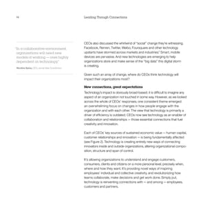 14                                            Leading Through Connections




                                              CEOs also discussed the whirlwind of “social” change they’re witnessing.
“In a collaborative environment,              Facebook, Renren, Twitter, Weibo, Foursquare and other technology
 organizations will need new                  upstarts have stormed across markets and industries.3 Smart, mobile
 models of working — ones highly              devices are pervasive. And new technologies are emerging to help
 dependent on technology.  ”                  organizations store and make sense of the “big data” this digital storm
                                              is creating.
Nicolino Spina, CEO, Jornal Valor Econômico

                                              Given such an array of change, where do CEOs think technology will
                                              impact their organizations most?

                                              New connections, great expectations
                                              Technology’s impact is obviously broad-based; it is difficult to imagine any
                                              aspect of an organization not touched in some way. However, as we looked
                                              across the whole of CEOs’ responses, one consistent theme emerged:
                                              an overwhelming focus on changes in how people engage with the
                                              organization and with each other. The view that technology is primarily a
                                              driver of efficiency is outdated; CEOs now see technology as an enabler of
                                              collaboration and relationships — those essential connections that fuel
                                              creativity and innovation.

                                              Each of CEOs’ key sources of sustained economic value — human capital,
                                              customer relationships and innovation — is being fundamentally affected
                                              (see Figure 2). Technology is creating entirely new ways of connecting
                                              innovators inside and outside organizations, altering organizational compo­
                                              sition, structure and span of control.

                                              It’s allowing organizations to understand and engage customers,
                                              consumers, clients and citizens on a more personal level, precisely when,
                                              where and how they want. It’s providing novel ways of inspiring
                                              employees’ individual and collective creativity, and revolutionizing how
                                              teams collaborate, make decisions and get work done. Simply put,
                                              technology is reinventing connections with — and among — employees,
                                              customers and partners.
 