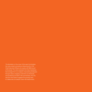 The illustration on the cover of this report symbolizes
the many varied connections influencing the 1,709
Chief Executive Officers who spoke with IBM as part
of this study. The colors represent the three imperatives
that emerged from our analysis: empowering employees
through values, engaging customers as individuals,
and amplifying innovation with partnerships. And the
way the colors blend suggests the growing need
to collaborate and deepen these vital relationships.
 