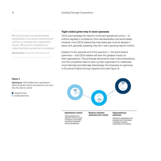 18                                                 Leading Through Connections




                                                   Tight control gives way to more openness
“We are focused on empowering                      CEOs acknowledge the need for continued operational control — to
 employees to be more creative and                 enforce regulatory compliance, drive standardization and avoid waste.
 active in creating the company’s                  However, most CEOs believe they have adequate controls already in
 future. We need to mobilize our                   place, and, generally speaking, they don’t see a growing need to control.
 collective brain power for innovation.
                                      ”
Dirk Van de Put, President and CEO, McCain Foods   Instead, it’s the opposite end of the spectrum — the trend toward
                                                   openness — that CEOs believe will have the greatest impact on
                                                   their organizations. They anticipate demands for even more transparency,
                                                   and the competitive need to open up their organization to collaborate
                                                   more internally and externally. Interestingly, this emphasis on openness
                                                   is 30 percent higher among outperformers (see Figure 3).



Figure 3
Opening up  CEOs believe their organizations                                                                          48%
will be impacted more by the pressure to be open
than the need to control.                                                                                             37%
                                                                   35%
  	Outperformers                                                   33%
  	Underperformers                                                                         30%
                                                                                            17%




                                                      Operational control          Balance between        Organizational
                                                      Tight operational and
                                                                                   openness and control   openness
                                                      ﬁnancial control to ensure                          Opening of organizations and
                                                      compliance, avoid waste                             empowerment of individuals
                                                      and enforce standards,                              to facilitate innovation,
                                                      norms and behaviors                                 collaboration and creativity
 