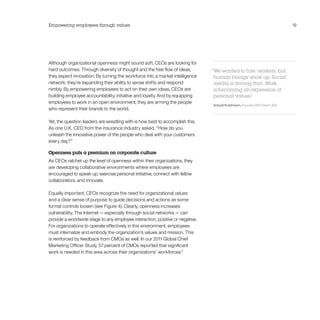 Empowering employees through values                                                                                       19




Although organizational openness might sound soft, CEOs are looking for
hard outcomes. Through diversity of thought and the free flow of ideas,        “We wanted to hire ‘workers, but
                                                                                                           ’
they expect innovation. By turning the workforce into a market intelligence    ‘human beings’ show up. Social
network, they’re expanding their ability to sense shifts and respond            media is driving that. Work
nimbly. By empowering employees to act on their own ideas, CEOs are             is becoming an expression of
building employee accountability, initiative and loyalty. And by equipping      personal values.”
employees to work in an open environment, they are arming the people
                                                                               Arkadi Kuhlmann, Founder, ING Direct USA
who represent their brands to the world.

Yet, the question leaders are wrestling with is how best to accomplish this.
As one U.K. CEO from the insurance industry asked, “How do you
unleash the innovative power of the people who deal with your customers
every day?”

Openness puts a premium on corporate culture
As CEOs ratchet up the level of openness within their organizations, they
are developing collaborative environments where employees are
encouraged to speak up, exercise personal initiative, connect with fellow
collaborators, and innovate.

Equally important, CEOs recognize the need for organizational values
and a clear sense of purpose to guide decisions and actions as some
formal controls loosen (see Figure 4). Clearly, openness increases
vulnerability. The Internet — especially through social networks — can
provide a worldwide stage to any employee interaction, positive or negative.
For organizations to operate effectively in this environment, employees
must internalize and embody the organization’s values and mission. This
is reinforced by feedback from CMOs as well. In our 2011 Global Chief
Marketing Officer Study, 57 percent of CMOs reported that significant
work is needed in this area across their organizations’ workforces.4
 