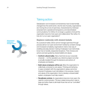 24               Leading Through Connections




                 Taking action
                 Globalization and increased connectedness have fundamentally
                 changed how the world works. Like the rest of society, organizations
                 are moving into an era of openness, characterized by individual
                 empowerment, operational transparency and decentralized
                 communications. For CEOs, it’s no longer a question of should the
                 organization become more open and collaborative? But rather, it’s
                 how do I run an open organization?

Empowering       Replace rulebooks with shared beliefs.
employees
through values
                 As a practical matter, CEOs cannot manage openness through
                 process alone. In an open environment marked by constant change
                 and increased complexity, organizations need a new way of
                 enabling everyday decision making. Employees must instinctively
                 know how to handle unexpected situations. Their choices and
                 actions are best guided by shared beliefs and values.
                 •	   Confront cultural reality. Take a hard look at your corporate
                      character — not the reputation you intend to project, but what
                      is actually revealed through the decisions and actions of
                      employees and leaders.
                 •	   Build values employees will live out. Allow the organization to
                      collectively compose its core values. Thinking and behaving
                      in ways consistent with the organization’s values cannot be
                      induced. Employees must truly believe in the purpose, mission
                      and values of the organization. And to develop a shared belief
                      system, employees must help create it.
                 •	   Recalibrate controls. As organizations become more open, the
                      need for control remains. The key is determining which rules to
                      keep and refine. Seek to eliminate those that can be “controlled”
                      through values.
 