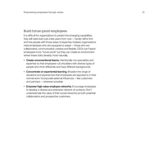 Empowering employees through values                                       25




Build future-proof employees.
It is difficult for organizations to predict the emerging capabilities
they will need even just a few years from now — harder still to find
and hire people with those areas of expertise. Instead, organizations
need employees who are equipped to adapt — those who are
collaborative, communicative, creative and flexible. CEOs can’t teach
employees to be “future proof,” but they can create an environment
where these traits develop more naturally.
•	   Create unconventional teams. Intentionally mix specialties and
     expertise so that employees rub shoulders with diverse types of
     people who think differently and have different backgrounds.
•	   Concentrate on experiential learning. Broaden the range of
     situations and experiences that employees are exposed to in their
     normal work. Incorporate external influences — like customers
     and partners — wherever possible.
•	   Empower high-value employee networks. Encourage employees
     to develop a diverse and extensive network of contacts. Don’t
     underestimate the value of their social networks as both potential
     collaborators and prospective customers.
 