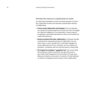 26   Leading Through Connections




     Provide the means to collaborate at scale.
     As organizations globalize and the boundaries between functions
     blur, organizations need more extensive, sophisticated methods
     of collaborating.
     •	   Pursue social collaboration technologies. Ensure employees
          can quickly find needed expertise and have the means to engage
          the collective intelligence of the organization. Capture experts’
          knowledge in searchable repositories to share more broadly and
          enable social learning.
     •	   Devise incentives that foster collaboration. Employees typically
          understand the organizational value of collaboration; be sure
          they’re clear on how it benefits them individually. Capitalize on
          social collaboration’s intrinsic motivators, such as visibility and
          reputation, competitive spirit and working toward a shared goal.
     •	   Re-imagine the employee “suggestion box. Use social media
                                                        ”
          technologies to breathe new life into the age-old pursuit of
          good ideas. Build engagement and enthusiasm through open
          dialog and collective construction of solutions. Provide feedback
          on results so employees see the impact of their collaboration.
 