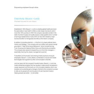 Empowering employees through values                                             27




Case study: Bausch + Lomb
One team focused on one mission



Established in 1853, Bausch + Lomb is a leading global healthcare brand
focused solely on eye health. It offers a wide range of products sold in
more than 100 countries. In 2007, the company was taken private in the
wake of product supply and quality issues, a weak pipeline and a number
of earnings restatements. In early 2010, its new CEO initiated a major
turnaround effort to reinvigorate and refocus this historic company.

In addition to providing direction — in the form of a clearly defined vision,
mission and strategy — the company set out to effect real cultural change
grounded in “High Performance Behaviors,” which include Earning
Trust, Growing and Helping Others Grow, and Sharing Accountability.
The company also placed increased focus on front-line managers — 
essentially inverting the classic management pyramid.

To facilitate communication and sharing of best practices among its
employees, Bausch + Lomb utilizes a combination of social and mobile
technologies that augment its other communication channels.

Just two years into the company’s transformation, Bausch + Lomb has
made substantial progress that has resulted in sales growth acceleration,
margin expansion and the build-out of its innovation pipeline, which now
includes some potential game changers. Central to the company’s success
to date are its people who are focused on its all-important mission:
helping people see better — to live better.
 