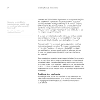 34                                      Leading Through Connections




                                         Given the data explosion most organizations are facing, CEOs recognize
“Of course we need better                the need for more sophisticated analytical capabilities. A CEO from
 information and insight; what           Germany shared the challenge confronting his life sciences company:
 we need most is the capability         “With thousands of customers, products, and contractual terms and
 to act on it.
             ”                           conditions, pricing and incentive models become very complex.
                                         Analytics is a key way to get this complexity under control. But we are
Kim Salkeld, Head of Efficiency Unit,
Hong Kong SAR Government                 not yet good enough in this regard.”

                                        In an era of connected customers, the volume and variety of available
                                        data can be overwhelming. As an insurance CEO from Hong Kong
                                        commented, “Initially, it feels like you’re drinking from a fire hose.”

                                         To create insights they can execute against, organizations need help
                                         synthesizing disparate information. “To increase the business value
                                         of information,” explained a life sciences industry CEO from Japan,
                                        “we need data from various angles. In addition to sales data, we need
                                         to know why sales increased. We need to know how and where we
                                         are influential.”

                                        Even organizations capable of extracting insights today often struggle to
                                        act on them. CEOs want to embed these capabilities into their everyday
                                        processes, making them integral and, as one electronics industry CEO
                                        from China added, “more systematic.” Speed is another critical issue. As
                                        one U.S. CEO from the chemicals and petroleum industry warned, “The
                                        time available to capture, interpret and act on information is getting shorter
                                        and shorter.”

                                        Traditional gives way to social
                                        According to CEOs, face-to-face interaction via their sales forces and
                                        other institutional representatives is by far the most dominant method
                                        of engaging with customers today. But the future landscape looks
                                        quite different.
 