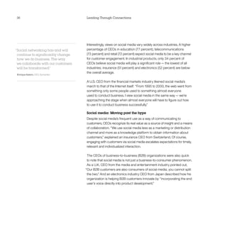 36                                   Leading Through Connections




                                     Interestingly, views on social media vary widely across industries. A higher
“Social networking has and will      percentage of CEOs in education (77 percent), telecommunications
 continue to significantly change    (73 percent) and retail (72 percent) expect social media to be a key channel
 how we do business. The way         for customer engagement. In industrial products, only 34 percent of
 we collaborate with our customers   CEOs believe social media will play a significant role — the lowest of all
 will be transformed.”               industries; insurance (51 percent) and electronics (52 percent) are below
                                     the overall average.
Enrique Salem, CEO, Symantec

                                     A U.S. CEO from the financial markets industry likened social media’s
                                     march to that of the Internet itself: “From 1995 to 2000, the web went from
                                     something only some people used to something almost everyone
                                     used to conduct business. I view social media in the same way — we’re
                                     approaching the stage when almost everyone will have to figure out how
                                     to use it to conduct business successfully.”

                                     Social media: Moving past the hype
                                     Despite social media’s frequent use as a way of communicating to
                                     customers, CEOs recognize its real value as a source of insight and a means
                                     of collaboration. “We use social media less as a marketing or distribution
                                     channel and more as a knowledge platform to obtain information about
                                     customers,” explained an insurance CEO from Switzerland. Of course,
                                     engaging with customers via social media escalates expectations for timely,
                                     relevant and individualized interaction.

                                      The CEOs of business-to-business (B2B) organizations were also quick
                                      to note that social media is not just a business-to-consumer phenomenon.
                                      As a U.K. CEO from the media and entertainment industry pointed out,
                                     “Our B2B customers are also consumers of social media; you cannot split
                                      the two.” And an electronics industry CEO from Japan described how his
                                      organization is helping B2B customers innovate by “incorporating the end
                                      user’s voice directly into product development.”
 