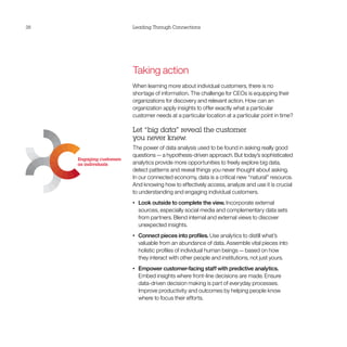 38                        Leading Through Connections




                          Taking action
                          When learning more about individual customers, there is no
                          shortage of information. The challenge for CEOs is equipping their
                          organizations for discovery and relevant action. How can an
                          organization apply insights to offer exactly what a particular
                          customer needs at a particular location at a particular point in time?

                          Let “big data” reveal the customer
                          you never knew.
                          The power of data analysis used to be found in asking really good
                          questions — a hypothesis-driven approach. But today’s sophisticated
     Engaging customers
     as individuals       analytics provide more opportunities to freely explore big data,
                          detect patterns and reveal things you never thought about asking.
                          In our connected economy, data is a critical new “natural” resource.
                          And knowing how to effectively access, analyze and use it is crucial
                          to understanding and engaging individual customers.
                          •	   Look outside to complete the view. Incorporate external
                               sources, especially social media and complementary data sets
                               from partners. Blend internal and external views to discover
                               unexpected insights.
                          •	   Connect pieces into profiles. Use analytics to distill what’s
                               valuable from an abundance of data. Assemble vital pieces into
                               holistic profiles of individual human beings — based on how
                               they interact with other people and institutions, not just yours.
                          •	   Empower customer-facing staff with predictive analytics.
                               Embed insights where front-line decisions are made. Ensure
                               data-driven decision making is part of everyday processes.
                               Improve productivity and outcomes by helping people know
                               where to focus their efforts.
 