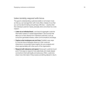 Engaging customers as individuals                                           39




Listen lavishly, respond with focus.
The goal of understanding customers better is not to learn more
so that you can barrage them with more offers. Instead, it’s so that
you can be discriminating and perhaps offer less — exactly what
this individual customer needs, precisely when and where he or she
needs it.
•	   Listen at an individual level. Look beyond aggregate customer
     information based on market segmentation. Use sources that
     allow you to hear directly from individual customers, such as
     consumer-generated reviews, online communications and blogs.
•	   Capture what employees see and hear. Establish easy ways
     to channel clues employees observe in their customer
     interactions. Incorporate these insights into your analysis and
     share appropriately with other parts of the organization.
•	   Respond with relevance and speed. Study each customer touch
     point. Find ways to respond more selectively and create deeper
     connections that build loyalty and advocacy. Often, customers
     share more information if they receive something relevant in return.
 