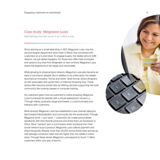 Engaging customers as individuals                                             41




Case study: Magazine Luiza
Maintaining a human touch in an online world



Since starting as a small retail shop in 1957, Magazine Luiza, now the
second-largest department store chain in Brazil, has connected with
customers on a human level. To engage buyers, the retailer aims to fulfill
dreams, not just deliver bargains. For those who often have scrimped
and saved to buy their first refrigerator or new furniture, Magazine Luiza
wants the experience to be happy and memorable.

While growing its physical store network, Magazine Luiza also became an
early e-commerce adopter. But in addition to its online store, the retailer
launched an innovative “bricks and clicks” store format, where shoppers
sit with associates who guide them on Internet shopping trips. These
stores often become social hubs by offering services supporting the local
community, like cooking classes or computer training.

As customers grew more accustomed to online shopping, Magazine
Luiza humanized its website with a virtual salesperson named Lu.
Through videos, podcasts, blogs and tweets, Lu communicates and
interacts with customers.

More recently, Magazine Luiza has established a new channel, taking its
bent toward individualization and community into the social world. Through
Magazine Você — your store — customers can create personalized
storefronts with their favorite products and share them via Facebook or
Orkut. Store “owners” earn a commission when someone from their
social network buys a product; Magazine Luiza collects payment and
ships the goods. Already, more than 20,000 social stores have sprung up,
with average conversion rates that are higher than the retailer’s online
store. Through these stores, Magazine Luiza expects to touch 1 million
customers within one year of launch.
 