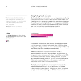 44                                                Leading Through Connections




                                                  Saying “so long” to solo innovation
“We recognize that innovation is                  Confronted with growing complexity at every turn, organizations are finding
 also happening outside of our                    it nearly impossible to be successful when executing entirely on their own.
 organization, and we need to align               Consequently, only 4 percent of CEOs plan to do everything in-house. Over
 with the right thought leaders                   the past few years, partnering has become increasingly prevalent. In 2008,
 and partners. ”                                  a little over half of the CEOs we interviewed planned to partner extensively.
Phil Molyneux, President, Sony Electronics        Now, more than two-thirds intend to do so (see Figure 11).




Figure 11
Partnering is pervasive External partnerships
are becoming even more critical to CEOs’ future
operating strategies.

  	2012
  	2008
                                                  For some time, partnering has been a primary way of expanding rapidly
                                                  into new geographic markets. An electronics industry CEO from China
                                                  jokingly told us, “To go overseas, we need to ‘borrow a ship’ first. We can’t
                                                  grow as fast as we want unless we partner extensively.”

                                                  But that need for speed extends to innovation as well. As a
                                                  telecommunications CEO from France explained, “We’re partnering to
                                                  bring new innovative services to market faster.” In fact, 53 percent of CEOs
                                                  are partnering extensively to innovate. And in government, education
                                                  and healthcare, more than 60 percent are doing so. Consumer products
                                                  (40 percent), insurance (40 percent) and media and entertainment
                                                  (44 percent) are less likely to innovate collaboratively.

                                                  We also found that outperformers are more inclined to innovate with
                                                  external partners (see Figure 12). As one Hong Kong CEO from the
                                                  industrial products industry shared, “To address our clients’ increasingly
                                                  complex needs, we have to leverage our global business partners.”
 