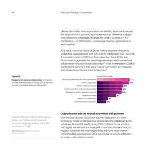 46                                                   Leading Through Connections




                                                     Despite the hurdles, more organizations are deciding to partner to expand
                                                     the range of what is possible, tap into new sources of revenue and gain
                                                     new competitive advantages. Ironically, the need to be unique in the
                                                     marketplace — to differentiate — increasingly requires organizations to
                                                     work together.

                                                     As a result, more than half of CEOs are making extensive changes to
                                                     enable their organizations to work with external collaborators (see Figure 13).
                                                     A consumer products CEO from Spain described the shift this way,
                                                    “Our innovation processes are becoming more open, with more external
                                                     collaboration, not just in-house collaboration.” In our earlier research, CMOs
                                                     pointed to the same fact: they expect use of partnerships to increase by
                                                     over 50 percent in the next three to five years.6

Figure 13
Equipping for external collaboration  Compared
to other potential areas of change, CEOs are most
focused on enabling external collaboration.




                                                     Outperformers take on radical innovation with partners
“Leapfrogging is very challenging,                   Over the past decade, CEOs have watched digitization and other
 given our unknowns; however,                        technology trends render business models obsolete and disrupt entire
 incremental expansion will take                     industries. As one U.S. retail industry CEO confided, “In our industry,
 us way too long.
                ”                                    the biggest risk we face is not regulatory mandates, as many think. It’s
Marc Mayrand, Chief Electoral Officer,               industry disruption, like what happened to the home video market.”
Elections Canada
                                                     Understandably apprehensive, CEOs are looking for ways to anticipate — 
                                                     or create — disruptive innovation.
 