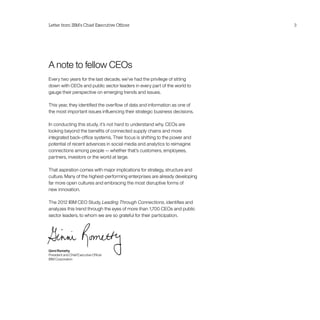 Letter from IBM’s Chief Executive Officer                                    3




A note to fellow CEOs
Every two years for the last decade, we’ve had the privilege of sitting
down with CEOs and public sector leaders in every part of the world to
gauge their perspective on emerging trends and issues.

This year, they identified the overflow of data and information as one of
the most important issues influencing their strategic business decisions.

In conducting this study, it’s not hard to understand why. CEOs are
looking beyond the benefits of connected supply chains and more
integrated back-office systems. Their focus is shifting to the power and
potential of recent advances in social media and analytics to reimagine
connections among people — whether that’s customers, employees,
partners, investors or the world at large.

That aspiration comes with major implications for strategy, structure and
culture. Many of the highest-performing enterprises are already developing
far more open cultures and embracing the most disruptive forms of
new innovation.

The 2012 IBM CEO Study, Leading Through Connections, identifies and
analyzes this trend through the eyes of more than 1,700 CEOs and public
sector leaders, to whom we are so grateful for their participation.




Ginni Rometty
President and Chief Executive Officer
IBM Corporation
 