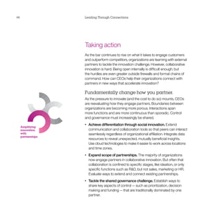 48                  Leading Through Connections




                    Taking action
                    As the bar continues to rise on what it takes to engage customers
                    and outperform competitors, organizations are teaming with external
                    partners to tackle the innovation challenge. However, collaborative
                    innovation is hard. Being open internally is difficult enough, but
                    the hurdles are even greater outside firewalls and formal chains of
                    command. How can CEOs help their organizations connect with
                    partners in new ways that accelerate innovation?

                    Fundamentally change how you partner.
                    As the pressure to innovate (and the cost to do so) mounts, CEOs
                    are reevaluating how they engage partners. Boundaries between
                    organizations are becoming more porous. Interactions span
                    more functions and are more continuous than sporadic. Control
                    and governance must increasingly be shared.
                    •	   Achieve differentiation through social innovation. Extend
     Amplifying
     innovation          communication and collaboration tools so that peers can interact
     with                seamlessly regardless of organizational affiliation. Integrate data
     partnerships
                         resources to reveal unexpected, mutually beneficial insights.
                         Use cloud technologies to make it easier to work across locations
                         and time zones.
                    •	   Expand scope of partnerships. The majority of organizations
                         now engage partners in collaborative innovation. But often that
                         collaboration is confined to specific stages, like ideation, or only
                         specific functions such as RD, but not sales, marketing or HR.
                         Evaluate ways to extend and connect existing partnerships.
                    •	   Tackle the shared governance challenge. Establish ways to
                         share key aspects of control — such as prioritization, decision
                         making and funding — that are traditionally dominated by one
                         partner.
 