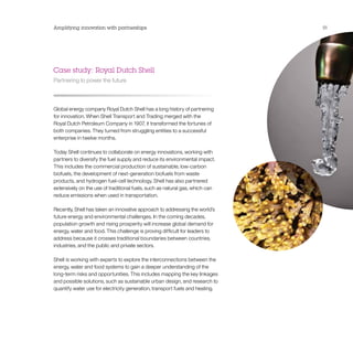 Amplifying innovation with partnerships                                       51




Case study: Royal Dutch Shell
Partnering to power the future



Global energy company Royal Dutch Shell has a long history of partnering
for innovation. When Shell Transport and Trading merged with the
Royal Dutch Petroleum Company in 1907, it transformed the fortunes of
both companies. They turned from struggling entities to a successful
enterprise in twelve months.

Today Shell continues to collaborate on energy innovations, working with
partners to diversify the fuel supply and reduce its environmental impact.
This includes the commercial production of sustainable, low-carbon
biofuels, the development of next-generation biofuels from waste
products, and hydrogen fuel-cell technology. Shell has also partnered
extensively on the use of traditional fuels, such as natural gas, which can
reduce emissions when used in transportation.

Recently, Shell has taken an innovative approach to addressing the world’s
future energy and environmental challenges. In the coming decades,
population growth and rising prosperity will increase global demand for
energy, water and food. This challenge is proving difficult for leaders to
address because it crosses traditional boundaries between countries,
industries, and the public and private sectors.

Shell is working with experts to explore the interconnections between the
energy, water and food systems to gain a deeper understanding of the
long-term risks and opportunities. This includes mapping the key linkages
and possible solutions, such as sustainable urban design, and research to
quantify water use for electricity generation, transport fuels and heating.
 