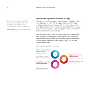 54                                                   Leading Through Connections




                                                     The connected organization is centered on people
“There is a sea change in what                       Often, there’s a tendency to focus on how humans are making the world
 leaders need to do. But the top                     more digital. But our study findings suggest the opposite. The digital
 priority is driving even more                       world is actually making us more personally connected as humans. By
 collaboration, primarily external.
                                  ”                  erasing the constraints of time and distance, technology is freeing people
Colin MacDonald, CEO, Land Information New Zealand   to do what comes naturally — explore, engage, expand our personal and
                                                     professional circles and our knowledge.

                                                     Ironically, the rise of digital, social and mobile technology is making people
                                                     more important. To create greater value, CEOs must take advantage of
                                                     newly enabled connections with and among employees, customers and
                                                     partners. We’ve outlined a number of actions to help CEOs and their
                                                     boards get a fast start:
 