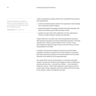 56                                      Leading Through Connections




                                        These characteristics actually reinforce and complement their goals for
“Communication is central to            their organizations:
 every country’s agenda: to be          •	   Customer-obsessed leaders will drive the organization toward deeper,
 connected is the starting point             more contextual customer insights.
 for everything else.
                    ”
                                        •	   Inspirational leaders will engage, motivate and guide employees with
Paolo Bertoluzzo, CEO, Vodafone Italy
                                             values and shared purpose rather than tight control.
                                        •	   Leaders who team will model collaboration for their organizations. 	
                                             They’ll be coalition builders, internally and externally.

                                        Today’s CEOs are in a position few of their predecessors have faced.
                                        Although there have been many eras of technology disruption in the past,
                                        several factors make this period different. First, a number of new
                                        technologies are rippling through society at the same time, and they’re
                                        being adopted much faster.

                                        In addition, disruptive technologies of previous eras almost always
                                        originated in business or government, and then spread to consumers.
                                        But recent advances are flowing in the reverse direction and are being
                                        absorbed more rapidly by the younger generation.

                                         As a result, CEOs have found themselves in a somewhat vulnerable
                                         situation. They are surrounded by technologies and ways of relating and
                                         working that new hires — and even their children — may understand
                                         better than they do. “CEOs need a feeling for social trends and for the
                                         current value change,” explained a financial markets CEO from Europe.
                                        “In this context, a dose of humbleness can help.”
 