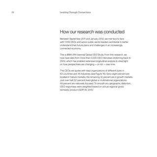 58   Leading Through Connections




     How our research was conducted
     Between September 2011 and January 2012, we met face to face
     with 1,709 CEOs and senior public sector leaders worldwide to better
     understand their future plans and challenges in an increasingly
     connected economy.

     This is IBM’s fifth biennial Global CEO Study. From this research, we
     now have data from more than 5,000 CEO interviews stretching back to
     2004, which has enabled extensive longitudinal analysis to shed light
     on how perspectives are changing — or not — over time.

     The CEOs we spoke with lead organizations of different sizes in
     64 countries and 18 industries (see Figure 16). Sixty-eight percent are
     located in mature markets; the remaining 32 percent are in growth markets.
     Just over half (52 percent) lead global or multinational organizations;
     48 percent are nationally focused. To smooth any geographic distortion,
     CEO responses were weighted based on actual regional gross
     domestic product (GDP) for 2010.7
 