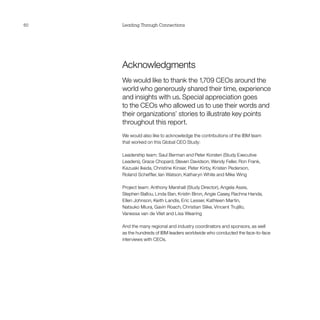 60   Leading Through Connections




     Acknowledgments
     We would like to thank the 1,709 CEOs around the
     world who generously shared their time, experience
     and insights with us. Special appreciation goes
     to the CEOs who allowed us to use their words and
     their organizations’ stories to illustrate key points
     throughout this report.
     We would also like to acknowledge the contributions of the IBM team
     that worked on this Global CEO Study:

     Leadership team: Saul Berman and Peter Korsten (Study Executive
     Leaders), Grace Chopard, Steven Davidson, Wendy Feller, Ron Frank,
     Kazuaki Ikeda, Christine Kinser, Peter Kirby, Kristen Pederson,
     Roland Scheffler, Ian Watson, Katharyn White and Mike Wing

     Project team: Anthony Marshall (Study Director), Angela Assis,
     Stephen Ballou, Linda Ban, Kristin Biron, Angie Casey, Rachna Handa,
     Ellen Johnson, Keith Landis, Eric Lesser, Kathleen Martin,
     Natsuko Miura, Gavin Roach, Christian Slike, Vincent Trujillo,
     Vanessa van de Vliet and Lisa Wearing

     And the many regional and industry coordinators and sponsors, as well
     as the hundreds of IBM leaders worldwide who conducted the face-to-face
     interviews with CEOs.
 