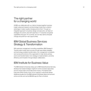 The right partner for a changing world                                        61




The right partner
for a changing world
At IBM, we collaborate with our clients, bringing together business
insight, advanced research and technology to give them a distinct
advantage in today’s rapidly changing environment. Through our
integrated approach to business design and execution, we help turn
strategies into actions. And with expertise in 17 industries and global
capabilities that span 170 countries, we can help clients anticipate
change and profit from new opportunities.



IBM Global Business Services
Strategy  Transformation
With extensive management consulting capabilities, IBM Strategy 
Transformation builds client success through executable strategies
and technology-enabled transformation. Our management consultants
work across all functions of the organization to help clients achieve
end-to-end transformation, from strategy to implementation, and drive
efficiency and innovation through deeper collaboration.



IBM Institute for Business Value
The IBM Institute for Business Value, part of IBM Global Business Services,
develops fact-based strategic insights for senior business executives
around critical public and private sector issues. This Global Chief
Executive Officer Study is part of our ongoing C-suite Study Series.
Additional studies from the IBM Institute for Business Value can be found
at ibm.com/iibv and via the IBM IBV app for iPad or Android.
 