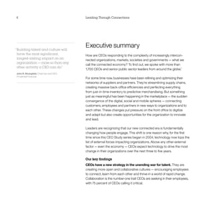 6                                       Leading Through Connections




“Building talent and culture will
                                        Executive summary
 have the most significant,             How are CEOs responding to the complexity of increasingly intercon-
 longest-lasting impact on an           nected organizations, markets, societies and governments — what we
 organization — more so than any
                                        call the connected economy? To find out, we spoke with more than
 other activity a CEO can do.”
                                        1,700 CEOs and senior public sector leaders from around the globe.1
John R. Strangfeld, Chairman and CEO,
Prudential Financial
                                        For some time now, businesses have been refining and optimizing their
                                        networks of suppliers and partners. They’re streamlining supply chains,
                                        creating massive back-office efficiencies and perfecting everything
                                        from just-in-time inventory to predictive merchandising. But something
                                        just as meaningful has been happening in the marketplace — the sudden
                                        convergence of the digital, social and mobile spheres — connecting
                                        customers, employees and partners in new ways to organizations and to
                                        each other. These changes put pressure on the front office to digitize
                                        and adapt but also create opportunities for the organization to innovate
                                        and lead.

                                        Leaders are recognizing that our new connected era is fundamentally
                                        changing how people engage. This shift is one reason why, for the first
                                        time since this CEO Study series began in 2004, technology now tops the
                                        list of external forces impacting organizations. Above any other external
                                        factor — even the economy — CEOs expect technology to drive the most
                                        change in their organizations over the next three to five years.

                                        Our key findings
                                        CEOs have a new strategy in the unending war for talent. They are
                                        creating more open and collaborative cultures — encouraging employees
                                        to connect, learn from each other and thrive in a world of rapid change.
                                        Collaboration is the number-one trait CEOs are seeking in their employees,
                                        with 75 percent of CEOs calling it critical.
 