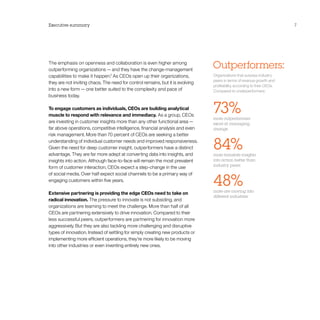 Executive summary                                                                                                         7




The emphasis on openness and collaboration is even higher among
outperforming organizations — and they have the change-management
                                                                                Outperformers:
capabilities to make it happen.2 As CEOs open up their organizations,           Organizations that surpass industry
                                                                                peers in terms of revenue growth and
they are not inviting chaos. The need for control remains, but it is evolving
                                                                                profitability, according to their CEOs.
into a new form — one better suited to the complexity and pace of               Compared to underperformers:
business today.

To engage customers as individuals, CEOs are building analytical
muscle to respond with relevance and immediacy. As a group, CEOs
                                                                                73%
                                                                                more outperformers
are investing in customer insights more than any other functional area —        excel at managing
far above operations, competitive intelligence, financial analysis and even     change
risk management. More than 70 percent of CEOs are seeking a better
understanding of individual customer needs and improved responsiveness.
Given the need for deep customer insight, outperformers have a distinct
advantage. They are far more adept at converting data into insights, and
                                                                                84%
                                                                                more translate insights
insights into action. Although face-to-face will remain the most prevalent      into action better than
                                                                                industry peers
form of customer interaction, CEOs expect a step-change in the use


                                                                                48%
of social media. Over half expect social channels to be a primary way of
engaging customers within five years.

                                                                                more are moving into
Extensive partnering is providing the edge CEOs need to take on
                                                                                different industries
radical innovation. The pressure to innovate is not subsiding, and
organizations are teaming to meet the challenge. More than half of all
CEOs are partnering extensively to drive innovation. Compared to their
less successful peers, outperformers are partnering for innovation more
aggressively. But they are also tackling more challenging and disruptive
types of innovation. Instead of settling for simply creating new products or
implementing more efficient operations, they’re more likely to be moving
into other industries or even inventing entirely new ones.
 