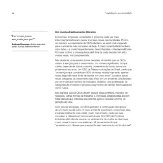14                                                                                   Capitalizando na complexidade




                                      Um mundo drasticamente diferente
“Você se sente pronto;                Economias, empresas, sociedades e governos cada vez mais
 mas pronto para quê?”                interconectados fizeram nascer inúmeras novas oportunidades. Porém,
 Andreas Coumnas, diretor-executivo   um número surpreendente de CEOs declarou se sentir mal preparado
 para a Europa, Baltimore Aircoil     para o ambiente mais complexo de hoje. A maior conectividade também
                                      criou fortes—e, muito frequentemente, desconhecidas—interdependências.
                                      Por esse motivo, a consequência definitiva de cada decisão tem sido,
                                      muitas vezes, mal compreendida.

                                      Não obstante, é necessário tomar decisões. À medida que os CEOs
                                      voltam a atenção para o crescimento, um número significativo diz que
                                      o êxito depende de dobrar a receita proveniente de novas fontes nos
                                      próximos cinco anos. Um CEO de Telecomunicações do Brasil previu que
                                      “os serviços que contabilizam 80% de nossa receita hoje serão apenas
                                      nossa segunda maior fonte de receita em cinco anos”. Localizar essas
                                      novas categorias de crescimento não é fácil em um ambiente caracterizado
                                      por um incontável número de mercados isolados, uma proliferação de
                                      categorias de produtos e serviços e segmentos de clientes individualizados
                                      como nunca.

                                      Isso significa que os CEOs devem sacudir seus portfólios, modelos de
                                      negócios, velhas formas de trabalhar e premissas estabelecidas. Devem
                                      tratar daquilo que interessa aos clientes agora e reavaliar a forma de
                                      geração de valor.

                                      Com poucas exceções, os CEOs preveem a continuação da ruptura,
                                      de um modo ou de outro. O novo ambiente econômico, concordam eles,
                                      é substancialmente mais volátil, muito mais incerto, cada vez mais
                                      complexo e diferente em termos estruturais. Um CEO de Produtos
                                      Industriais da Holanda resumiu os sentimentos de muitos ao descrever
                                      o ano passado como uma wake-up call, acrescentando que
                                      “se sentiu como olhasse para a escuridão sem nenhuma luz no fim do túnel”.
 