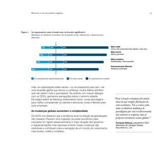 Destacar-se em um mundo complexo                                                                                                            15




Figura 2   As organizações estão vivendo uma reviravolta significativa
           Mudanças no ambiente econômico são de grande escala, substanciais e drasticamente
           diferentes.



                       13%       18%           69%                                                    Mais volátil
                                                                                                      Ciclos mais profundos/mais rápidos, mais risco
                                                                                                      Mais incerto
                    14%         21%                 65%                                               Menos previsível

                                                                                                      Mais complexo
                 18%           22%                  60%                                               Multifacetado, interconectado

                                                                                                      Estruturalmente diferente
           26%                  21%                 53%                                               Mudança sustentada




              Em absolutamente nada/limitadamente         Em certa medida   Em grande/enorme medida



           Hoje, as organizações estão saindo — ou se preparando para sair — de
           uma recessão global que drenou a confiança; muitos líderes admitem
           que não sabem mais o que esperar. No entanto, em nossos diálogos
           com os CEOs, ganhamos percepções sobre o caminho adiante.
           Ele exigirá estilos de liderança inteiramente novos, novas abordagens                          “Esta retração econômica foi muito
           para melhor compreender os clientes e estruturas novas e flexíveis para                         mais do que simples flutuações do
           suas empresas.                                                                                  ciclo econômico. Nós a vemos como
                                                                                                           uma verdadeira mudança de
           As mudanças globais aumentam a complexidade                                                     paradigma que está revolucionando
           Os CEOs nos disseram que a tendência atual na direção da globalização
                                                                                                           não somente os negócios, mas as
           não cessaria. Previram uma migração do poder econômico para                                     próprias estruturas sociais globais.”
           mercados em rápido desenvolvimento e maior atuação dos governos                                  Fumiyuki Akikusa, presidente e CEO,
           e regulamentações mais rigorosas à frente. Essas mudanças são                                    Mitsubishi UFJ Morgan Stanley
           irredutíveis e contribuem para a sensação de um mundo em crescimento                             Securities Co., Ltd.
           mais incerto, volátil e complexo.
 