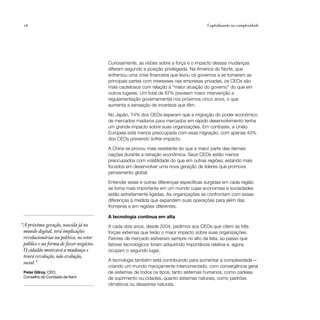 16                                                                                      Capitalizando na complexidade




                                         Curiosamente, as visões sobre a força e o impacto dessas mudanças
                                         diferem segundo a posição privilegiada. Na América do Norte, que
                                         enfrentou uma crise financeira que levou os governos a se tornarem as
                                         principais partes com interesses nas empresas privadas, os CEOs são
                                         mais cautelosos com relação à “maior atuação do governo” do que em
                                         outros lugares. Um total de 87% preveem maior intervenção e
                                         regulamentação governamental nos próximos cinco anos, o que
                                         aumenta a sensação de incerteza que têm.

                                         No Japão, 74% dos CEOs esperam que a migração do poder econômico
                                         de mercados maduros para mercados em rápido desenvolvimento tenha
                                         um grande impacto sobre suas organizações. Em contraste, a União
                                         Europeia está menos preocupada com essa migração, com apenas 43%
                                         dos CEOs prevendo sofrer impacto.

                                         A China se provou mais resistente do que a maior parte das demais
                                         nações durante a retração econômica. Seus CEOs estão menos
                                         preocupados com volatilidade do que em outras regiões, estando mais
                                         focados em desenvolver uma nova geração de líderes que promova
                                         pensamento global.

                                         Entender estas e outras diferenças específicas surgidas em cada região
                                         se torna mais importante em um mundo cujas economias e sociedades
                                         estão estreitamente ligadas. As organizações se confrontam com essas
                                         diferenças à medida que expandem suas operações para além das
                                         fronteiras e em regiões diferentes.

                                         A tecnologia continua em alta
“A próxima geração, nascida já no        A cada dois anos, desde 2004, pedimos aos CEOs que citem as três
 mundo digital, terá implicações         forças externas que terão o maior impacto sobre suas organizações.
 revolucionárias na política, no setor   Fatores de mercado estiveram sempre no alto da lista, ao passo que
 público e na forma de fazer negócios.   fatores tecnológicos foram adquirindo importância relativa e, agora,
 O cidadão motivará a mudança e          ocupam o segundo lugar.
 trará revolução, não evolução,
                                         A tecnologia também está contribuindo para aumentar a complexidade —
 social.”
                                         criando um mundo maciçamente interconectado, com convergência geral
 Peter Gilroy, CEO,                      de sistemas de todos os tipos, tanto sistemas humanos, como cadeias
 Conselho do Condado de Kent             de suprimento ou cidades, quanto sistemas naturais, como padrões
                                         climáticos ou desastres naturais.
 