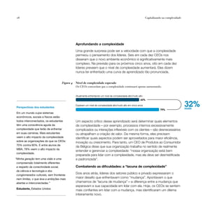 18                                                                                                               Capitalizando na complexidade




                                               Aprofundando a complexidade

                                               Uma grande surpresa pode ser a velocidade com que a complexidade
                                               permeou o pensamento dos líderes. Seis em cada dez CEOs nos
                                               disseram que o novo ambiente econômico é significativamente mais
                                               complexo. Na previsão para os próximos cinco anos, oito em cada dez
                                               líderes preveem que o nível de complexidade aumentará. Eles dizem
                                               nunca ter enfrentado uma curva de aprendizado tão pronunciada.


                                    Figura 4   Nível de complexidade esperado
                                               Os CEOs concordam que a complexidade continuará apenas aumentando.


                                               Atualmente enfrentando um nível de complexidade alto/muito alto
                                                                                                            60%


Perspectivas dos estudantes
                                               Esperam um nível de complexidade alto/muito alto em cinco anos
                                                                                                                             79%
                                                                                                                                                 32%
                                                                                                                                                 mais
Em um mundo cujos sistemas
econômicos, sociais e físicos estão
todos interconectados, os estudantes           Um aspecto crítico desse aprendizado será determinar quais elementos
têm uma consciência aguda da                   de complexidade — por exemplo, processos internos excessivamente
complexidade que terão de enfrentar            complicados ou interações inflexíveis com os clientes—são desnecessários
em suas carreiras. Mais estudantes             ou atrapalham a criação de valor. Da mesma forma, eles precisam
veem o alto impacto da complexidade            identificar quais aspectos podem ser aproveitados para maior eficiência,
sobre as organizações do que os CEOs:          inovação ou crescimento. Para tanto, um CEO de Produtos ao Consumidor
70% contra 60%. E entre alunos de
                                               da Bélgica disse que sua organização trabalha no sentido de realmente
MBA, 78% veem o alto impacto da
                                               entender e gerenciar a complexidade: “nossa organização está bem
complexidade.
                                               preparada para lidar com a complexidade, mas ela deve ser desmistificada
“Minha geração tem uma visão e uma             e padronizada”.
 compreensão totalmente diferentes
 a respeito da conectividade social,           Combatendo as dificuldades: a “lacuna de complexidade”
 da ciência e tecnologia e dos
 conglomerados culturais, sem fronteiras
                                               Dois anos atrás, líderes dos setores público e privado expressaram o
 nem limites, o que leva a ambições mais
                                               maior desafio que enfrentavam como “mudança”. Apontavam o que
 abertas e interconectadas.”                   chamamos de “lacuna de mudança” — a diferença entre a mudança que
                                               esperavam e sua capacidade em lidar com ela. Hoje, os CEOs se sentem
Estudante, Estados Unidos
                                               mais confiantes em lidar com a mudança, mas identificaram um dilema
                                               inteiramente novo.
 