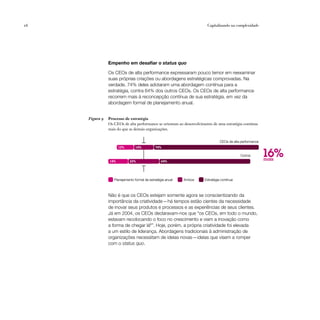 26                                                                      Capitalizando na complexidade




                Empenho em desafiar o status quo

                Os CEOs de alta performance expressaram pouco temor em reexaminar
                suas próprias criações ou abordagens estratégicas comprovadas. Na
                verdade, 74% deles adotaram uma abordagem contínua para a
                estratégia, contra 64% dos outros CEOs. Os CEOs de alta performance
                recorrem mais à reconcepção contínua de sua estratégia, em vez da
                abordagem formal de planejamento anual.


     Figura 9   Processo de estratégia
                Os CEOs de alta performance se orientam ao desenvolvimento de uma estratégia contínua
                mais do que as demais organizações.


                                                                                CEOs de alta performance


                                                                                                           16%
                      12%        14%          74%

                                                                                            Outros
                14%          22%                  64%
                                                                                                           mais



                   Planejamento formal de estratégia anual   Ambos    Estratégia contínua



                Não é que os CEOs estejam somente agora se conscientizando da
                importância da criatividade — há tempos estão cientes da necessidade
                de inovar seus produtos e processos e as experiências de seus clientes.
                Já em 2004, os CEOs declaravam-nos que “os CEOs, em todo o mundo,
                estavam recolocando o foco no crescimento e viam a inovação como
                a forma de chegar lá6”. Hoje, porém, a própria criatividade foi elevada
                a um estilo de liderança. Abordagens tradicionais à administração de
                organizações necessitam de ideias novas — ideias que visem a romper
                com o status quo.
 