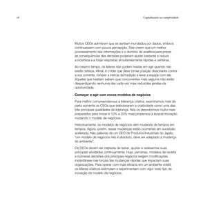 28                                                    Capitalizando na complexidade




     Muitos CEOs admitiram que se sentiam inundados por dados, embora
     continuassem com pouca percepção. Eles creem que um melhor
     processamento das informações e o domínio de analítica para prever
     as consequências das decisões poderiam ajudar bastante a reduzir
     a incerteza e a forjar respostas simultaneamente rápidas e certeiras.

     Ao mesmo tempo, os líderes não podem hesitar em agir quando não
     existe certeza. Afinal, é o líder que deve tomar posição dissonante contra
     a voz corrente, romper a inércia da tradição e levar a equipe com ele.
     Aqueles que hesitam sabem que concorrentes mais seguros não estão
     desperdiçando nenhuma das cada vez mais reduzidas janelas de
     oportunidade.

     Começar a agir com novos modelos de negócios

     Para melhor compreendermos a liderança criativa, examinamos mais de
     perto somente os CEOs que selecionaram a criatividade como uma das
     três principais qualidades de liderança. Nós os descobrimos muito mais
     preparados para inovar e 10% a 20% mais propensos a buscar inovação
     mudando o modelo de negócios.

     Historicamente, os modelos de negócios vêm mudando de tempos em
     tempos. Agora, porém, essas mudanças estão ocorrendo em sucessão
     acelerada. Nas palavras de um CEO de Produtos Industriais do Japão,
     “um modelo de negócios não é absoluto; deve ser adaptado à mudança
     do ambiente”.

     Os CEOs devem ser capazes de testar, ajustar e redesenhar suas
     principais atividades continuamente. Hoje, parcerias, modelos de receita
     e inúmeras decisões dos principais negócios exigem modificações
     instantâneas nas forças das mudanças rápidas que impactam suas
     organizações. Para operar com mais eficácia em um ambiente volátil,
     os líderes criativos estimulam e experimentam com vigor todo tipo de
     inovação do modelo de negócios.
 